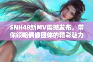 SNH48新MV震撼发布，带你领略偶像团体的精彩魅力与音乐风采