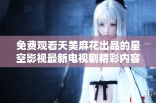 免费观看天美麻花出品的星空影视最新电视剧精彩内容与播放指南