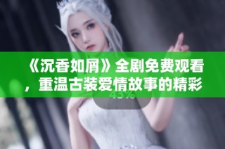《沉香如屑》全剧免费观看，重温古装爱情故事的精彩时刻与每一个动人瞬间