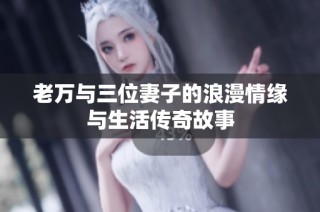 老万与三位妻子的浪漫情缘与生活传奇故事