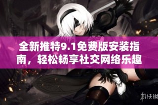 全新推特9.1免费版安装指南，轻松畅享社交网络乐趣