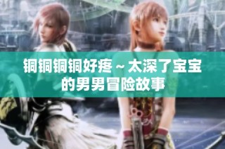 铜铜铜铜好疼～太深了宝宝的男男冒险故事