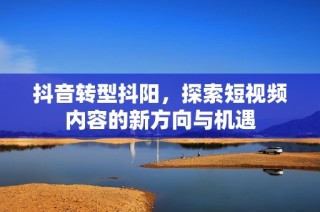 抖音转型抖阳，探索短视频内容的新方向与机遇