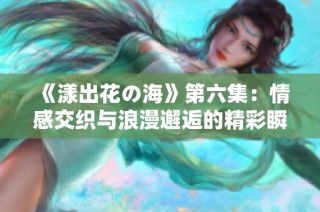 《漾出花の海》第六集：情感交织与浪漫邂逅的精彩瞬间