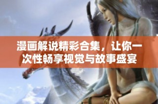 漫画解说精彩合集，让你一次性畅享视觉与故事盛宴