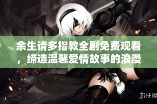 余生请多指教全剧免费观看，缔造温馨爱情故事的浪漫之旅