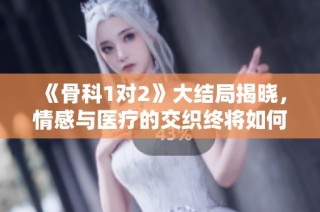 《骨科1对2》大结局揭晓，情感与医疗的交织终将如何收场