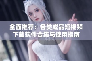 全面推荐：各类成品短视频下载软件合集与使用指南