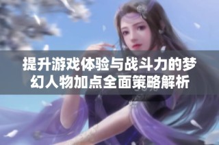 提升游戏体验与战斗力的梦幻人物加点全面策略解析