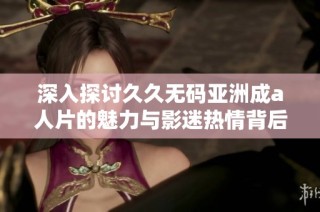 深入探讨久久无码亚洲成a人片的魅力与影迷热情背后的故事