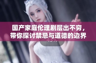 国产家庭伦理剧层出不穷，带你探讨禁忌与道德的边界