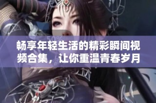 畅享年轻生活的精彩瞬间视频合集，让你重温青春岁月的美好记忆