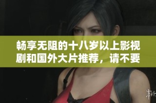 畅享无阻的十八岁以上影视剧和国外大片推荐，请不要错过！