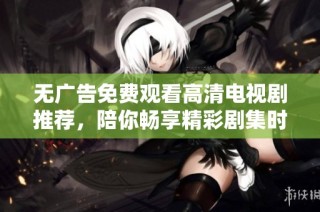 无广告免费观看高清电视剧推荐，陪你畅享精彩剧集时光