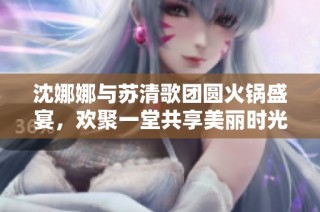 沈娜娜与苏清歌团圆火锅盛宴，欢聚一堂共享美丽时光