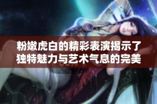 粉嫩虎白的精彩表演揭示了独特魅力与艺术气息的完美融合