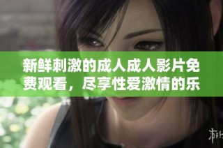 新鲜刺激的成人成人影片免费观看，尽享性爱激情的乐趣与快乐
