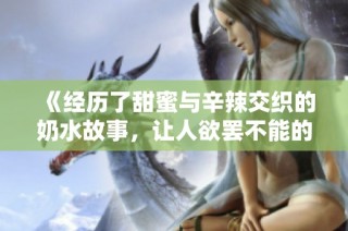 《经历了甜蜜与辛辣交织的奶水故事，让人欲罢不能的情感之旅》