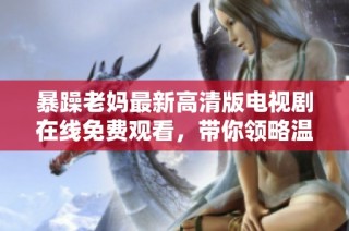 暴躁老妈最新高清版电视剧在线免费观看，带你领略温情与幽默的家庭故事