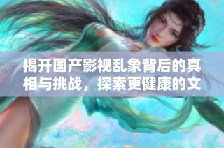 揭开国产影视乱象背后的真相与挑战，探索更健康的文化生态