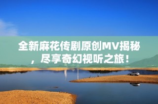 全新麻花传剧原创MV揭秘，尽享奇幻视听之旅！