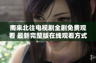 南来北往电视剧全剧免费观看 最新完整版在线观看方式揭秘
