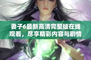 妻子6最新高清完整版在线观看，尽享精彩内容与剧情揭秘