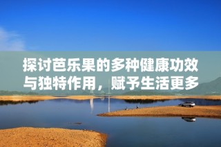 探讨芭乐果的多种健康功效与独特作用，赋予生活更多养分