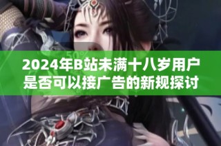 2024年B站未满十八岁用户是否可以接广告的新规探讨