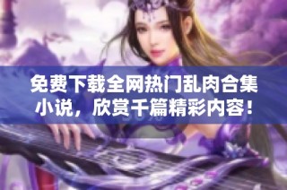 免费下载全网热门乱肉合集小说，欣赏千篇精彩内容！