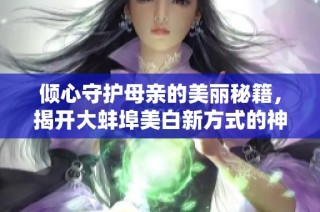 倾心守护母亲的美丽秘籍，揭开大蚌埠美白新方式的神秘面纱