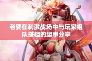 老婆在刺激战场中与玩家组队搭档的趣事分享