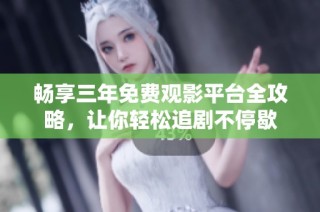 畅享三年免费观影平台全攻略，让你轻松追剧不停歇