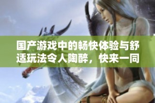国产游戏中的畅快体验与舒适玩法令人陶醉，快来一同探索吧