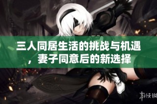 三人同居生活的挑战与机遇，妻子同意后的新选择