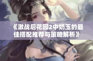 《激战后花园2中奶玉的最佳搭配推荐与策略解析》