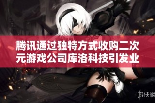 腾讯通过独特方式收购二次元游戏公司库洛科技引发业内关注