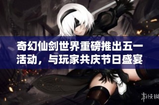 奇幻仙剑世界重磅推出五一活动，与玩家共庆节日盛宴尽享精彩体验