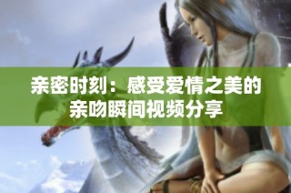 亲密时刻：感受爱情之美的亲吻瞬间视频分享