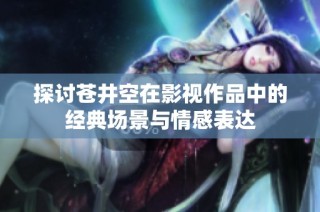 探讨苍井空在影视作品中的经典场景与情感表达