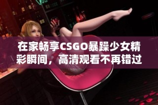在家畅享CSGO暴躁少女精彩瞬间，高清观看不再错过每一刻！
