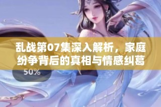 乱战第07集深入解析，家庭纷争背后的真相与情感纠葛