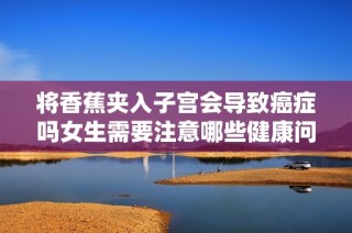 将香蕉夹入子宫会导致癌症吗女生需要注意哪些健康问题
