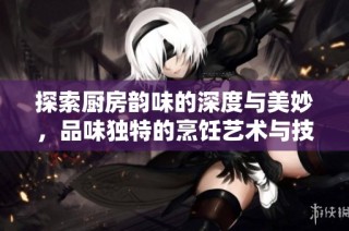 探索厨房韵味的深度与美妙，品味独特的烹饪艺术与技巧