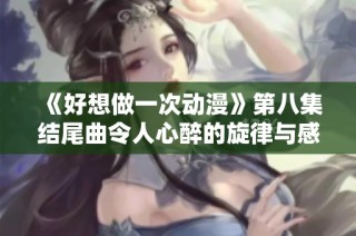 《好想做一次动漫》第八集结尾曲令人心醉的旋律与感动时刻