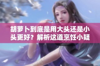 胡萝卜到底是用大头还是小头更好？解析这道烹饪小疑问