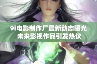 9i电影制作厂最新动态曝光 未来影视作品引发热议