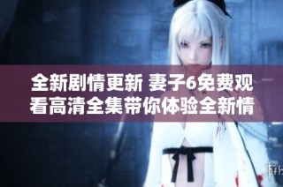 全新剧情更新 妻子6免费观看高清全集带你体验全新情感故事