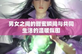 男女之间的甜蜜瞬间与共同生活的温暖氛围