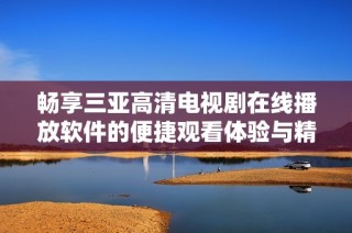 畅享三亚高清电视剧在线播放软件的便捷观看体验与精彩内容推荐